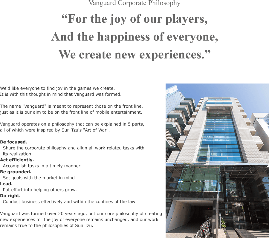 For the joy of our players, And the happiness of everyone, We create new experiences. - We'd like everyone to find joy in the games we create.It is with this thought in mind that Vanguard was formed. The name Vanguard is meant to represent those on the front line, just as it is our aim to be on the front line of mobile entertainment. Vanguard operates on a philosophy that can be explained in 5 parts,all of which were inspired by Sun Tzu's Art of War.Be focused.Share the corporate philosphy and align all work-related tasks with its realization.Act efficiently.Accomplish tasks in a timely manner. Be grounded. Set goals with the market in mind. Lead. Put effort into helping others grow. Do right. Conduct business effectively and within the confines of the law. Vanguard was formed over 20 years ago, but our core philosophy of creating new experiences for the joy of everyone remains unchanged, and our work remains true to the philosophies of Sun Tzu.