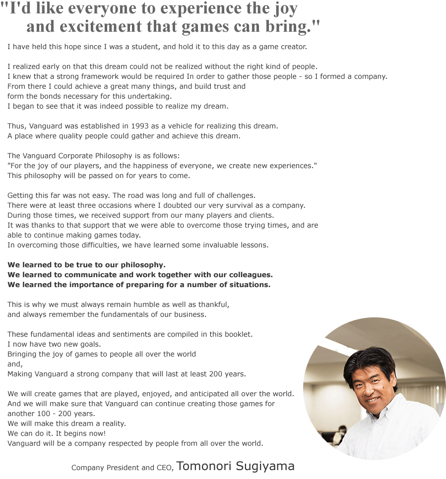I'd like everyone to experience the joy and excitement that games can bring.
I have held this hope since I was a student, and hold it to this day as a game creator.	
	
I realized early on that this dream could not be realized without the right kind of people.	
I knew that a strong framework would be required In order to gather those people - so I formed a company.	
From there I could achieve a great many things, and build trust and 	
form the bonds necessary for this undertaking.	
I began to see that it was indeed possible to realize my dream.	
	
Thus, Vanguard was established in 1993 as a vehicle for realizing this dream.	
A place where quality people could gather and achieve this dream.	
	
	
The Vanguard Corporate Philosophy is as follows:	
For the joy of our players, and the happiness of everyone, we create new experiences.
This philosophy will be passed on for years to come.	
	
	
Getting this far was not easy. The road was long and full of challenges.	
There were at least three occasions where I doubted our very survival as a company.	
During those times, we received support from our many players and clients.	
It was thanks to that support that we were able to overcome those trying times, and are 	
able to continue making games today.	
In overcoming those difficulties, we have learned some invaluable lessons.	
	
	
We learned to be true to our philosophy.	
We learned to communicate and work together with our colleagues.	
We learned the importance of preparing for a number of situations.	
	
This is why we must always remain humble as well as thankful,	
and always remember the fundamentals of our business.	
	
These fundamental ideas and sentiments are compiled in this booklet.	
I now have two new goals.	
Bringing the joy of games to people all over the world	
and,	
Making Vanguard a strong company that will last at least 200 years.	
	
	
We will create games that are played, enjoyed, and anticipated all over the world.	
And we will make sure that Vanguard can continue creating those games for 	
another 100 - 200 years.	
We will make this dream a reality.	
We can do it. It begins now!	
Vanguard will be a company respected by people from all over the world.	
	
	
	Company President and CEO, Tomonori Sugiyama
