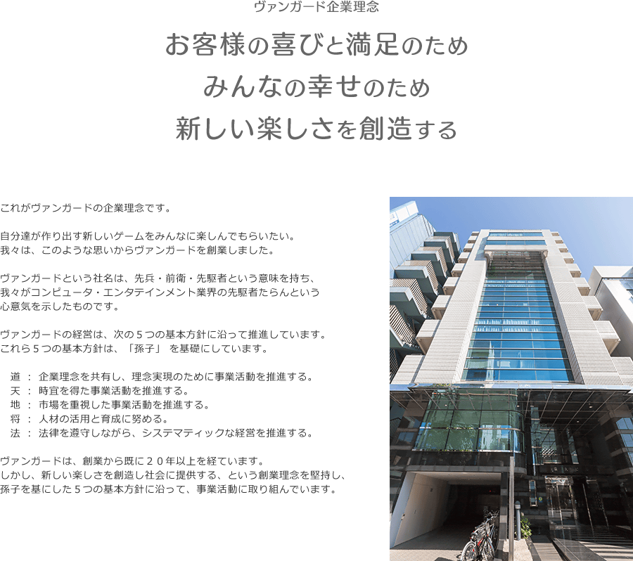 「お客様の喜びのため みんなの幸せのため 新しい楽しさを創造する」これがヴァンガードの企業理念です。自分達が作り出す新しいゲームをみんなに楽しんでもらいたい。我々は、このような思いからヴァンガードを創業しました。 ヴァンガードという社名は、先兵・前衛・先駆者という意味を持ち、我々がコンピュータ・エンタテインメント業界の先駆者たらんという心意気を示したものです。ヴァンガードの経営は、次の５つの基本方針に沿って推進しています。これら５つの基本方針は、「孫子」 を基礎にしています。「道」：企業理念を共有し、理念実現のために事業活動を推進する。「天」：時宜を得た事業活動を推進する。「地」：市場を重視した事業活動を推進する。「将」：人材の活用と育成に努める。「法」：法律を遵守しながら、システマティックな経営を推進する。ヴァンガードは、創業から既に２０年以上を経ています。しかし、新しい楽しさを創造し社会に提供する、という創業理念を堅持し、孫子を基にした５つの基本方針に沿って、事業活動に取り組んでいます。