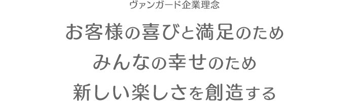 「お客様の喜びのため みんなの幸せのため 新しい楽しさを創造する」これがヴァンガードの企業理念です。自分達が作り出す新しいゲームをみんなに楽しんでもらいたい。我々は、このような思いからヴァンガードを創業しました。 ヴァンガードという社名は、先兵・前衛・先駆者という意味を持ち、我々がコンピュータ・エンタテインメント業界の先駆者たらんという心意気を示したものです。ヴァンガードの経営は、次の５つの基本方針に沿って推進しています。これら５つの基本方針は、「孫子」 を基礎にしています。「道」：企業理念を共有し、理念実現のために事業活動を推進する。「天」：時宜を得た事業活動を推進する。「地」：市場を重視した事業活動を推進する。「将」：人材の活用と育成に努める。「法」：法律を遵守しながら、システマティックな経営を推進する。ヴァンガードは、創業から既に２０年以上を経ています。しかし、新しい楽しさを創造し社会に提供する、という創業理念を堅持し、孫子を基にした５つの基本方針に沿って、事業活動に取り組んでいます。