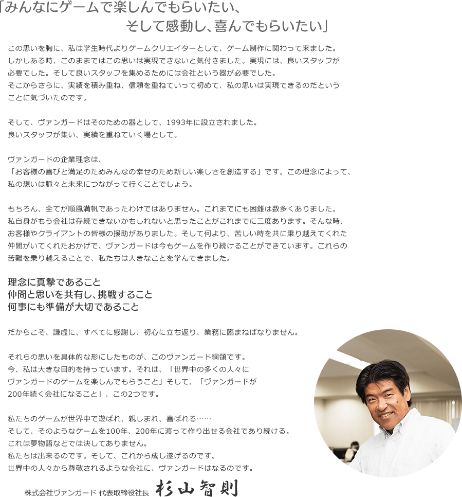 「みんなにゲームで楽しんでもらいたい、そして感動し、喜んでもらいたい」この思いを胸に、私は学生時代よりゲームクリエイターとして、ゲーム制作に関わって来ました。しかしある時、このままではこの思いは実現できないと気付きました。実現には、良いスタッフが必要でした。そして良いスタッフを集めるためには会社という器が必要でした。そこからさらに、実績を積み重ね、信頼を重ねていって初めて、私の思いは実現できるのだということに気づいたのです。そして、ヴァンガードはそのための器として、1993年に設立されました。良いスタッフが集い、実績を重ねていく場として。ヴァンガードの企業理念は、「お客様の喜びと満足のためみんなの幸せのため新しい楽しさを創造する」です。この理念によって、私の想いは脈々と未来につながって行くことでしょう。もちろん、全てが順風満帆であったわけではありません。これまでにも困難は数多くありました。私自身がもう会社は存続できないかもしれないと思ったことがこれまでに三度あります。そんな時、お客様やクライアントの皆様の援助がありました。そして何より、苦しい時を共に乗り越えてくれた仲間がいてくれたおかげで、ヴァンガードは今もゲームを作り続けることができています。これらの苦難を乗り越えることで、私たちは大きなことを学んできました。理念に真摯であること仲間と思いを共有し、挑戦すること何事にも準備が大切であることだからこそ、謙虚に、すべてに感謝し、初心に立ち返り、業務に臨まねばなりません。それらの思いを具体的な形にしたものが、このヴァンガード綱領です。今、私は大きな目的を持っています。それは、「世界中の多くの人々にヴァンガードのゲームを楽しんでもらうこと」そして、「ヴァンガードが200年続く会社になること」、この2つです。私たちのゲームが世界中で遊ばれ、親しまれ、喜ばれる……そして、そのようなゲームを100年、200年に渡って作り出せる会社であり続ける。これは夢物語などでは決してありません。私たちは出来るのです。そして、これから成し遂げるのです。世界中の人々から尊敬されるような会社に、ヴァンガードはなるのです。　2013年6月　代表取締役社長 杉山智則